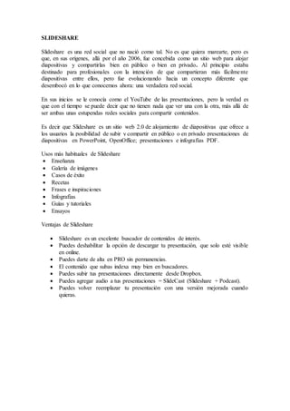 SLIDESHARE
Slideshare es una red social que no nació como tal. No es que quiera marearte, pero es
que, en sus orígenes, allá por el año 2006, fue concebida como un sitio web para alojar
diapositivas y compartirlas bien en público o bien en privado. Al principio estaba
destinado para profesionales con la intención de que compartieran más fácilmente
diapositivas entre ellos, pero fue evolucionando hacia un concepto diferente que
desembocó en lo que conocemos ahora: una verdadera red social.
En sus inicios se le conocía como el YouTube de las presentaciones, pero la verdad es
que con el tiempo se puede decir que no tienen nada que ver una con la otra, más allá de
ser ambas unas estupendas redes sociales para compartir contenidos.
Es decir que Slideshare es un sitio web 2.0 de alojamiento de diapositivas que ofrece a
los usuarios la posibilidad de subir y compartir en público o en privado presentaciones de
diapositivas en PowerPoint, OpenOffice; presentaciones e infografías PDF.
Usos más habituales de Slideshare
 Enseñanza
 Galería de imágenes
 Casos de éxito
 Recetas
 Frases e inspiraciones
 Infografías
 Guías y tutoriales
 Ensayos
Ventajas de Slideshare
 Slideshare es un excelente buscador de contenidos de interés.
 Puedes deshabilitar la opción de descargar tu presentación, que solo esté visible
en online.
 Puedes darte de alta en PRO sin permanencias.
 El contenido que subas indexa muy bien en buscadores.
 Puedes subir tus presentaciones directamente desde Dropbox.
 Puedes agregar audio a tus presentaciones = SlideCast (Slideshare + Podcast).
 Puedes volver reemplazar tu presentación con una versión mejorada cuando
quieras.
 