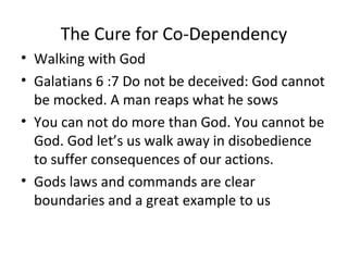 The Cure for Co-Dependency
• Walking with God
• Galatians 6 :7 Do not be deceived: God cannot
be mocked. A man reaps what he sows
• You can not do more than God. You cannot be
God. God let’s us walk away in disobedience
to suffer consequences of our actions.
• Gods laws and commands are clear
boundaries and a great example to us
 