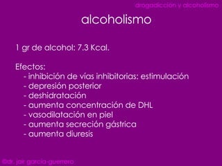 1 gr de alcohol: 7.3 Kcal. Efectos: - inhibición de vías inhibitorias: estimulación  - depresión posterior  - deshidratación - aumenta concentración de DHL - vasodilatación en piel - aumenta secreción gástrica - aumenta diuresis alcoholismo ©dr. jair garcía-guerrero drogadicción y alcoholismo 