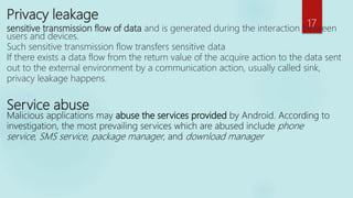 Privacy leakage
sensitive transmission flow of data and is generated during the interaction between
users and devices.
Such sensitive transmission flow transfers sensitive data
If there exists a data flow from the return value of the acquire action to the data sent
out to the external environment by a communication action, usually called sink,
privacy leakage happens.
Service abuse
Malicious applications may abuse the services provided by Android. According to
investigation, the most prevailing services which are abused include phone
service, SMS service, package manager, and download manager
17
 