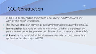 ICCG Construction
 DROIDECHO proceeds in three steps successively: pointer analysis, link
analysis and graph assembling.
 The first two steps can provide all auxiliary information to assemble an ICCG.
 Pointer analysis is a static analysis to infer which variables are pointed by
pointer references or heap references. The result of this step is a PointerTable.
 Link analysis is to establish all links between methods or components in an
application, i.e., the edges in ICCG
26
 