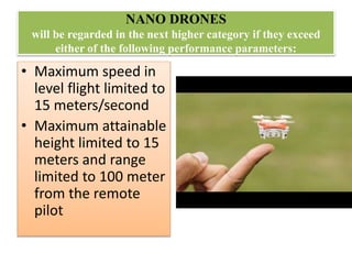 NANO DRONES
will be regarded in the next higher category if they exceed
either of the following performance parameters:
• Maximum speed in
level flight limited to
15 meters/second
• Maximum attainable
height limited to 15
meters and range
limited to 100 meter
from the remote
pilot
 