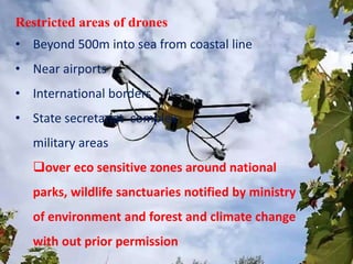Restricted areas of drones
• Beyond 500m into sea from coastal line
• Near airports
• International borders
• State secretariat complex
military areas
over eco sensitive zones around national
parks, wildlife sanctuaries notified by ministry
of environment and forest and climate change
with out prior permission
 