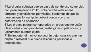 4)La circular subraya que en caso de ser de uso comercial,
con peso superior a 25 kg, sólo podrán volar en los
términos y condiciones permitidos, 5)además de que la
persona que lo manipule deberá contar con una
autorización de operación
6)Los drones podrán ser operados en áreas que no estén
clasificadas como prohibidas, restringidas o peligrosas, y
únicamente durante el día.
7)Sin importar el motivo, no podrán dejar caer y/o aventar
objeto o material que pueda lesionar a personas o
propiedades.
 