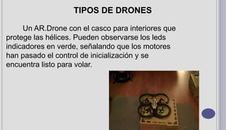 Un AR.Drone con el casco para interiores que
protege las hélices. Pueden observarse los leds
indicadores en verde, señalando que los motores
han pasado el control de inicialización y se
encuentra listo para volar.
TIPOS DE DRONES
 