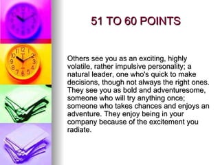 51 TO 60 POINTS Others see you as an exciting, highly volatile, rather impulsive personality; a natural leader, one who's quick to make decisions, though not always the right ones. They see you as bold and adventuresome, someone who will try anything once; someone who takes chances and enjoys an adventure. They enjoy being in your company because of the excitement you radiate. 