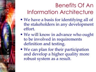 Benefits Of An Information Architecture We have a basis for identifying all of the stakeholders in any development effort.  We will know in advance who ought to be involved in requirements definition and testing. We can plan for their participation and develop a higher quality more robust system as a result.   
