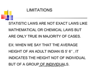 LIMITATIONS
STATISTIC LAWS ARE NOT EXACT LAWS LIKE
MATHEMATICAL OR CHEMICAL LAWS BUT
ARE ONLY TRUE IN MAJORITY OF CASES.
EX: WHEN WE SAY THAT THE AVERAGE
HEIGHT OF AN ADULT INDIAN IS 5’ 6’’ , IT
INDICATES THE HEIGHT NOT OF INDIVIDUAL
BUT OF A GROUP OF INDIVIDUALS.www.indiandentalacademy.com
 