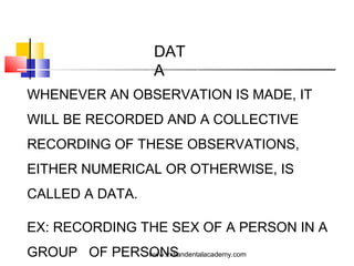DAT
A
WHENEVER AN OBSERVATION IS MADE, IT
WILL BE RECORDED AND A COLLECTIVE
RECORDING OF THESE OBSERVATIONS,
EITHER NUMERICAL OR OTHERWISE, IS
CALLED A DATA.
EX: RECORDING THE SEX OF A PERSON IN A
GROUP OF PERSONSwww.indiandentalacademy.com
 