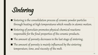 Sintering
■ Sintering is the consolidation process of ceramic powder particles
through heating at high temperatures which results in atomic motion.
■ Sintering of porcelain promotes physical-chemical reactions
responsible for the final properties of the ceramic products.
■ The amount of porosity decreases in the last stage of sintering.
■ The amount of porosity is mainly influenced by the sintering
temperature, time, and viscosity of the melt.
11
 