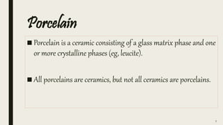 Porcelain
■ Porcelain is a ceramic consisting of a glass matrix phase and one
or more crystalline phases (eg, leucite).
■ All porcelains are ceramics, but not all ceramics are porcelains.
7
 