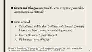 ■ Elmaria and colleagues compared the wear on opposing enamel by
various restorative materials.
■ These included:
1. Gold, Glazed, and Polished Or Glazed-only Finesse® (Dentsply
International) (A Low-leucite–containing ceramic)
2. Procera AllCeram™ (Nobel Biocare)
3. IPS Empress (Ivoclar Vivadent)
74
Elmaria A, Goldstein G, Vijayaraghavan T, et al. An evaluation of wear when enamel is opposed by
various ceramic materials and gold. J Prosthet Dent. 2006; 96(5): 345-353.
 