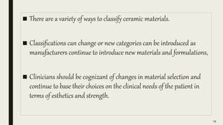 ■ There are a variety of ways to classify ceramic materials.
■ Classifications can change or new categories can be introduced as
manufacturers continue to introduce new materials and formulations,
■ Clinicians should be cognizant of changes in material selection and
continue to base their choices on the clinical needs of the patient in
terms of esthetics and strength.
78
 
