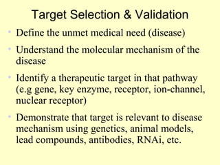 Target Selection & Validation
• Define the unmet medical need (disease)
• Understand the molecular mechanism of the
disease
• Identify a therapeutic target in that pathway
(e.g gene, key enzyme, receptor, ion-channel,
nuclear receptor)
• Demonstrate that target is relevant to disease
mechanism using genetics, animal models,
lead compounds, antibodies, RNAi, etc.
 
