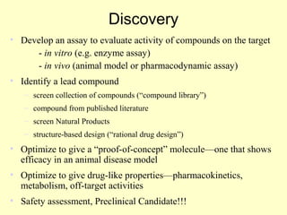 Discovery
• Develop an assay to evaluate activity of compounds on the target
- in vitro (e.g. enzyme assay)
- in vivo (animal model or pharmacodynamic assay)
• Identify a lead compound
– screen collection of compounds (“compound library”)
– compound from published literature
– screen Natural Products
– structure-based design (“rational drug design”)
• Optimize to give a “proof-of-concept” molecule—one that shows
efficacy in an animal disease model
• Optimize to give drug-like properties—pharmacokinetics,
metabolism, off-target activities
• Safety assessment, Preclinical Candidate!!!
 