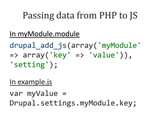 Passing data from PHP to JS
In myModule.module
drupal_add_js(array('myModule'
=> array('key' => 'value')),
'setting');
In example.js
var myValue =
Drupal.settings.myModule.key;

 