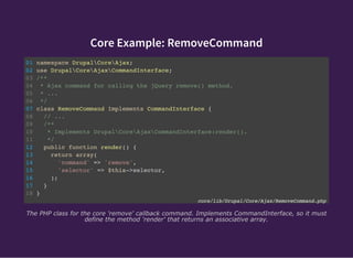 Core Example: RemoveCommand
01 namespace DrupalCoreAjax;
02 use DrupalCoreAjaxCommandInterface;
03 /**
04 * Ajax command for calling the jQuery remove() method.
05 * ...
06 */
07 class RemoveCommand Implements CommandInterface {
08 // ...
09 /**
10 * Implements DrupalCoreAjaxCommandInterface:render().
11 */
12 public function render() {
13 return array(
14 'command' => 'remove',
15 'selector' => $this->selector,
16 );
17 }
18 }
core/lib/Drupal/Core/Ajax/RemoveCommand.php
The PHP class for the core 'remove' callback command. Implements CommandInterface, so it must
define the method 'render' that returns an associative array.
 