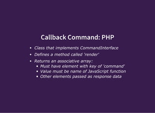 Callback Command: PHP
Class that implements CommandInterface
Defines a method called 'render'
Returns an associative array:
Must have element with key of 'command'
Value must be name of JavaScript function
Other elements passed as response data
 