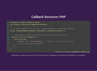 Callback Structure: PHP
01 namespace Drupal[module]Ajax
02 use DrupalCoreAjaxCommandInterface;
03
04 // An Ajax command for calling [commandName]() JavaScript method.
05 class [CommandName]Command implements CommandInterface {
06
07 // Implements DrupalCoreAjaxCommandInterface:render().
08 public function render() {
09 return array(
10 'command' => '[commandName]', // Name of JavaScript Method.
11 // other response arguments...
12 );
13 }
14 }
[module]/src/Ajax/[CommandName]Command.php
Example of the structure for the PHP half of a callback command as defined in a module.
 