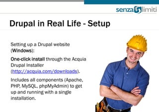 Drupal in Real Life - Setup

Setting up a Drupal website
(Windows):
One-click install through the Acquia
Drupal Installer
(http://acquia.com/downloads).
Includes all components (Apache,
PHP, MySQL, phpMyAdmin) to get
up and running with a single
installation.
 