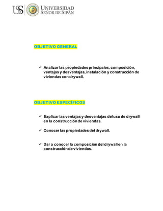 OBJETIVO GENERAL
 Analizar las propiedadesprincipales, composición,
ventajas y desventajas, instalación y construcción de
viviendascon drywall.
OBJETIVO ESPECÍFICOS
 Explicar las ventajas y desventajas deluso de drywall
en la construcciónde viviendas.
 Conocer las propiedadesdeldrywall.
 Dar a conocer la composición del drywall en la
construcciónde viviendas.
 