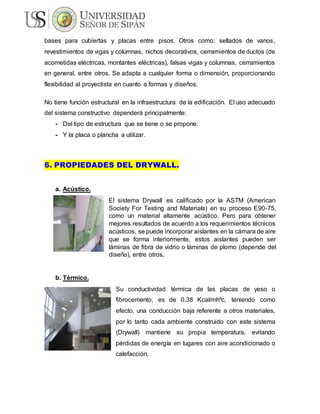 bases para cubiertas y placas entre pisos. Otros como: sellados de vanos,
revestimientos de vigas y columnas, nichos decorativos, cerramientos de ductos (de
acometidas eléctricas, montantes eléctricas), falsas vigas y columnas, cerramientos
en general, entre otros. Se adapta a cualquier forma o dimensión, proporcionando
flexibilidad al proyectista en cuanto a formas y diseños.
No tiene función estructural en la infraestructura de la edificación. El uso adecuado
del sistema constructivo dependerá principalmente:
- Del tipo de estructura que se tiene o se propone.
- Y la placa o plancha a utilizar.
6. PROPIEDADES DEL DRYWALL.
a. Acústico.
El sistema Drywall es calificado por la ASTM (American
Society For Testing and Materials) en su proceso E90-75,
como un material altamente acústico. Pero para obtener
mejores resultados de acuerdo a los requerimientos técnicos
acústicos, se puede incorporar aislantes en la cámara de aire
que se forma interiormente, estos aislantes pueden ser
láminas de fibra de vidrio o láminas de plomo (depende del
diseño), entre otros.
b. Térmico.
Su conductividad térmica de las placas de yeso o
fibrocemento, es de 0.38 Kcal/mhºc, teniendo como
efecto, una conducción baja referente a otros materiales,
por lo tanto cada ambiente construido con este sistema
(Drywall) mantiene su propia temperatura, evitando
pérdidas de energía en lugares con aire acondicionado o
calefacción.
 