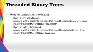 Threaded Binary Trees
• Rules for constructing the threads
– If ptr->left_child is null,
replace it with a pointer to the node that would be visited before ptr in an
inorder traversal that is Inorder Predecessor.
– If ptr->right_child is null,
replace it with a pointer to the node that would be visited after ptr in an
inorder traversal that is Inorder Successor.
 