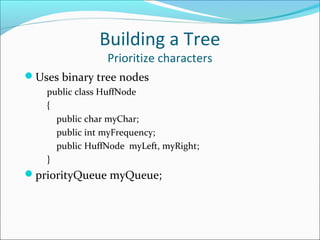 Building a Tree
Prioritize characters
Uses binary tree nodes
public class HuffNode
{
public char myChar;
public int myFrequency;
public HuffNode myLeft, myRight;
}
priorityQueue myQueue;
 