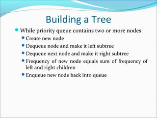 Building a Tree
While priority queue contains two or more nodes
Create new node
Dequeue node and make it left subtree
Dequeue next node and make it right subtree
Frequency of new node equals sum of frequency of
left and right children
Enqueue new node back into queue
 