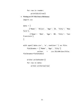 11
for row in reader:
print(dict(row))
 Writing to CSV Files from a Dictionary:
import csv
data = [
{'Name': 'Alice', 'Age': 25, 'City': 'New
York'},
{'Name': 'Bob', 'Age': 30, 'City': 'San
Francisco'}
]
with open('data.csv', 'w', newline='') as file:
fieldnames = ['Name', 'Age', 'City']
writer = csv.DictWriter(file,
fieldnames=fieldnames)
writer.writeheader()
for row in data:
writer.writerow(row)
 
