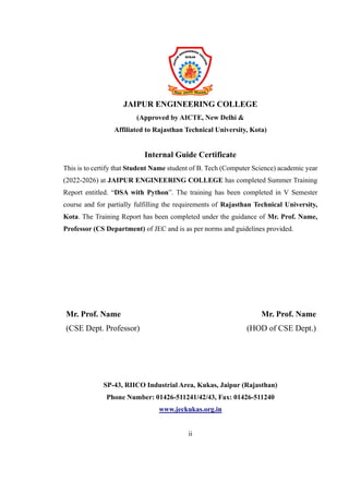JAIPUR ENGINEERING COLLEGE
(Approved by AICTE, New Delhi &
Affiliated to Rajasthan Technical University, Kota)
Internal Guide Certificate
This is to certify that Student Name student of B. Tech (Computer Science) academic year
(2022-2026) at JAIPUR ENGINEERING COLLEGE has completed Summer Training
Report entitled. “DSA with Python”. The training has been completed in V Semester
course and for partially fulfilling the requirements of Rajasthan Technical University,
Kota. The Training Report has been completed under the guidance of Mr. Prof. Name,
Professor (CS Department) of JEC and is as per norms and guidelines provided.
Mr. Prof. Name
(CSE Dept. Professor)
Mr. Prof. Name
(HOD of CSE Dept.)
SP-43, RIICO Industrial Area, Kukas, Jaipur (Rajasthan)
Phone Number: 01426-511241/42/43, Fax: 01426-511240
www.jeckukas.org.in
ii
 