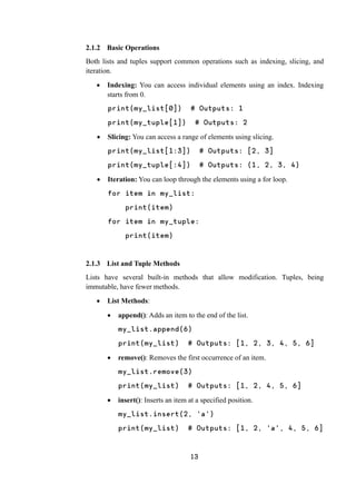 13
2.1.2 Basic Operations
Both lists and tuples support common operations such as indexing, slicing, and
iteration.
 Indexing: You can access individual elements using an index. Indexing
starts from 0.
print(my_list[0]) # Outputs: 1
print(my_tuple[1]) # Outputs: 2
 Slicing: You can access a range of elements using slicing.
print(my_list[1:3]) # Outputs: [2, 3]
print(my_tuple[:4]) # Outputs: (1, 2, 3, 4)
 Iteration: You can loop through the elements using a for loop.
for item in my_list:
print(item)
for item in my_tuple:
print(item)
2.1.3 List and Tuple Methods
Lists have several built-in methods that allow modification. Tuples, being
immutable, have fewer methods.
 List Methods:
 append(): Adds an item to the end of the list.
my_list.append(6)
print(my_list) # Outputs: [1, 2, 3, 4, 5, 6]
 remove(): Removes the first occurrence of an item.
my_list.remove(3)
print(my_list) # Outputs: [1, 2, 4, 5, 6]
 insert(): Inserts an item at a specified position.
my_list.insert(2, 'a')
print(my_list) # Outputs: [1, 2, 'a', 4, 5, 6]
 