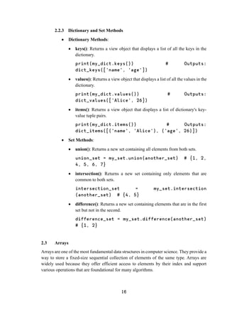 16
2.2.3 Dictionary and Set Methods
 Dictionary Methods:
 keys(): Returns a view object that displays a list of all the keys in the
dictionary.
print(my_dict.keys()) # Outputs:
dict_keys(['name', 'age'])
 values(): Returns a view object that displays a list of all the values in the
dictionary.
print(my_dict.values()) # Outputs:
dict_values(['Alice', 26])
 items(): Returns a view object that displays a list of dictionary's key-
value tuple pairs.
print(my_dict.items()) # Outputs:
dict_items([('name', 'Alice'), ('age', 26)])
 Set Methods:
 union(): Returns a new set containing all elements from both sets.
union_set = my_set.union(another_set) # {1, 2,
4, 5, 6, 7}
 intersection(): Returns a new set containing only elements that are
common to both sets.
intersection_set = my_set.intersection
(another_set) # {4, 5}
 difference(): Returns a new set containing elements that are in the first
set but not in the second.
difference_set = my_set.difference(another_set)
# {1, 2}
2.3 Arrays
Arrays are one of the most fundamental data structures in computer science. They provide a
way to store a fixed-size sequential collection of elements of the same type. Arrays are
widely used because they offer efficient access to elements by their index and support
various operations that are foundational for many algorithms.
 