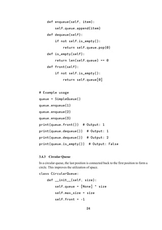 24
def enqueue(self, item):
self.queue.append(item)
def dequeue(self):
if not self.is_empty():
return self.queue.pop(0)
def is_empty(self):
return len(self.queue) == 0
def front(self):
if not self.is_empty():
return self.queue[0]
# Example usage
queue = SimpleQueue()
queue.enqueue(1)
queue.enqueue(2)
queue.enqueue(3)
print(queue.front()) # Output: 1
print(queue.dequeue()) # Output: 1
print(queue.dequeue()) # Output: 2
print(queue.is_empty()) # Output: False
3.4.3 Circular Queue
In a circular queue, the last position is connected back to the first position to form a
circle. This improves the utilization of space.
class CircularQueue:
def __init__(self, size):
self.queue = [None] * size
self.max_size = size
self.front = -1
 
