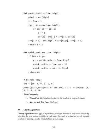 43
def partition(arr, low, high):
pivot = arr[high]
i = low - 1
for j in range(low, high):
if arr[j] <= pivot:
i += 1
arr[i], arr[j] = arr[j], arr[i]
arr[i + 1], arr[high] = arr[high], arr[i + 1]
return i + 1
def quick_sort(arr, low, high):
if low < high:
pi = partition(arr, low, high)
quick_sort(arr, low, pi - 1)
quick_sort(arr, pi + 1, high)
return arr
# Example usage
arr = [10, 7, 8, 9, 1, 5]
print(quick_sort(arr, 0, len(arr) - 1)) # Output: [1,
5, 7, 8, 9, 10]
Time Complexity:
 Worst Case: O(n2
) (when the pivot is the smallest or largest element)
 Average and Best Case: O(n log n)
4.6 Greedy Algorithms
Greedy algorithms are a type of algorithmic paradigm that makes a series of choices by
selecting the best option available at each step. The goal is to find an overall optimal
solution by making a locally optimal choice at each stage.
 