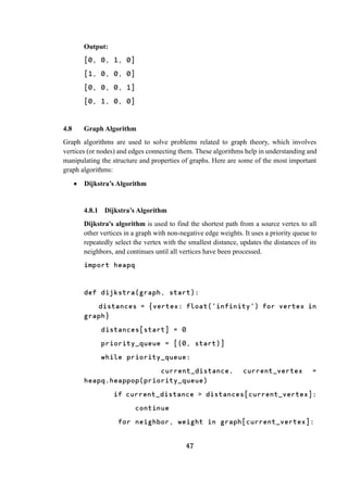 47
Output:
[0, 0, 1, 0]
[1, 0, 0, 0]
[0, 0, 0, 1]
[0, 1, 0, 0]
4.8 Graph Algorithm
Graph algorithms are used to solve problems related to graph theory, which involves
vertices (or nodes) and edges connecting them. These algorithms help in understanding and
manipulating the structure and properties of graphs. Here are some of the most important
graph algorithms:
 Dijkstra’s Algorithm
4.8.1 Dijkstra’s Algorithm
Dijkstra's algorithm is used to find the shortest path from a source vertex to all
other vertices in a graph with non-negative edge weights. It uses a priority queue to
repeatedly select the vertex with the smallest distance, updates the distances of its
neighbors, and continues until all vertices have been processed.
import heapq
def dijkstra(graph, start):
distances = {vertex: float('infinity') for vertex in
graph}
distances[start] = 0
priority_queue = [(0, start)]
while priority_queue:
current_distance, current_vertex =
heapq.heappop(priority_queue)
if current_distance > distances[current_vertex]:
continue
for neighbor, weight in graph[current_vertex]:
 