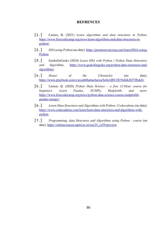 50
REFRENCES
[1.] Carnes, B. (2021) Learn algorithms and data structures in Python.
https://www.freecodecamp.org/news/learn-algorithms-and-data-structures-in-
python/.
[2.] DSA using Python (no date). https://premium.mysirg.com/learn/DSA-using-
Python.
[3.] GeeksforGeeks (2024) Learn DSA with Python | Python Data Structures
and Algorithms. https://www.geeksforgeeks.org/python-data-structures-and-
algorithms/.
[4.] House of the Chronicles (no date).
https://www.playbook.com/s/ayushbhattacharya/be4sABV1fU9xKKJ657f8okEr.
[5.] Larson, Q. (2020) Python Data Science – a free 12-Hour course for
beginners. Learn Pandas, NUMPy, Matplotlib, and more.
https://www.freecodecamp.org/news/python-data-science-course-matplotlib-
pandas-numpy/.
[6.] Learn Data Structures and Algorithms with Python | Codecademy (no date).
https://www.codecademy.com/learn/learn-data-structures-and-algorithms-with-
python.
[7.] Programming, data Structures and Algorithms using Python - course (no
date). https://onlinecourses.nptel.ac.in/noc25_cs59/preview.
 