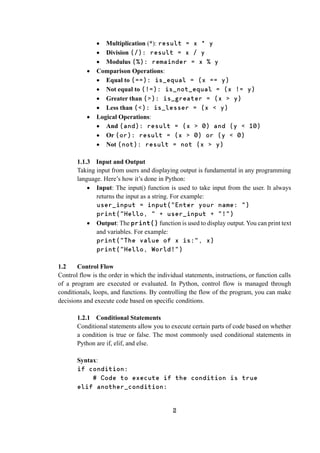 2
 Multiplication (*): result = x * y
 Division (/): result = x / y
 Modulus (%): remainder = x % y
 Comparison Operations:
 Equal to (==): is_equal = (x == y)
 Not equal to (!=): is_not_equal = (x != y)
 Greater than (>): is_greater = (x > y)
 Less than (<): is_lesser = (x < y)
 Logical Operations:
 And (and): result = (x > 0) and (y < 10)
 Or (or): result = (x > 0) or (y < 0)
 Not (not): result = not (x > y)
1.1.3 Input and Output
Taking input from users and displaying output is fundamental in any programming
language. Here’s how it’s done in Python:
 Input: The input() function is used to take input from the user. It always
returns the input as a string. For example:
user_input = input("Enter your name: ")
print("Hello, " + user_input + "!")
 Output: The print() function is used to display output. You can print text
and variables. For example:
print("The value of x is:", x)
print("Hello, World!")
1.2 Control Flow
Control flow is the order in which the individual statements, instructions, or function calls
of a program are executed or evaluated. In Python, control flow is managed through
conditionals, loops, and functions. By controlling the flow of the program, you can make
decisions and execute code based on specific conditions.
1.2.1 Conditional Statements
Conditional statements allow you to execute certain parts of code based on whether
a condition is true or false. The most commonly used conditional statements in
Python are if, elif, and else.
Syntax:
if condition:
# Code to execute if the condition is true
elif another_condition:
 