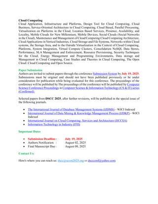 Cloud Computing
Cloud Application, Infrastructure and Platforms, Design Tool for Cloud Computing, Cloud
Business, Service-Oriented Architecture in Cloud Computing, Cloud Based, Parallel Processing,
Virtualization on Platforms in the Cloud, Location Based Services, Presence, Availability, and
Locality, Mobile Clouds for New Millennium, Mobile Devices, Social Clouds (Social Networks
in the Cloud), Maintenance and Management of Cloud Computing Cloud Computing Architecture,
Cloud Applications in Vertical Industries, Cloud Storage and File Systems, Networks within Cloud
systems, the Storage Area, and to the Outside Virtualization in the Context of Cloud Computing,
Platforms, System Integration, Virtual Compute Clusters, Consolidation NoSQL Data Stores,
Performance, SLA Management and Enforcement, Resource Provisioning, Security Techniques
for the Cloud, Energy Management and Programming Environments, Data storage and
Management in Cloud Computing, Case Studies and Theories in Cloud Computing, The Open
Cloud: Cloud Computing and Open Source.
Paper Submission
Authors are invited to submit papers through the conference Submission System by July 19, 2025.
Submissions must be original and should not have been published previously or be under
consideration for publication while being evaluated for this conference. The proceedings of the
conference will be published by The proceedings of the conference will be published by Computer
Science Conference Proceedings in Computer Science & Information Technology (CS & IT) series
(Confirmed).
Selected papers from DSCC 2025, after further revisions, will be published in the special issue of
the following journals.
 The International Journal of Database Management Systems (IJDMS) - WJCI Indexed
 International Journal of Data Mining & Knowledge Management Process (IJDKP) - WJCI
Indexed
 International Journal on Cloud Computing: Services and Architecture (IJCCSA)
 Information Technology in Industry (ITII)
Important Dates
 Submission Deadline: July 19, 2025
 Authors Notification : August 02, 2025
 Final Manuscript Due : August 08, 2025
Contact Us:
Here's where you can reach us: dscc@scom2025.org or dsccconf@yahoo.com
 