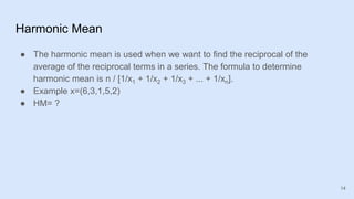 Harmonic Mean
● The harmonic mean is used when we want to find the reciprocal of the
average of the reciprocal terms in a series. The formula to determine
harmonic mean is n / [1/x1 + 1/x2 + 1/x3 + ... + 1/xn].
● Example x=(6,3,1,5,2)
● HM= ?
14
 