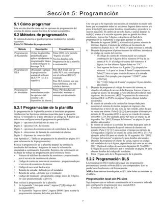 S e c c i ó n 5 : P r o g r a m a c i ó n
27
Sección 5: Programación
5.1 Cómo programar
Esta sección describe cómo ver las opciones de programación del
sistema de alarma usando los tipos de teclado compatibles.
5.2 Métodos de programación
El sistema de alarma se puede programar mediante los métodos
siguientes:
Tabla 5-1 Métodos de programación
5.2.1 Programación de la plantilla
La programación de la plantilla permite al instalador programar
rápidamente las funciones mínimas requeridas para la operación
básica. Al instalador se le pide introducir un código de 5 dígitos que
selecciona configuraciones de programación predefinidas:
Dígito 1 – opciones de definición de zona 1-8
Dígito 2 – opciones EOL del sistema
Dígito 3 – opciones de comunicaciones de controlador de alarma
Dígito 4 – direcciones de llamada de controlador de alarma
Dígito 5 – Opciones de conexión DLS
(vea Apéndice C: Tablas de programación de plantilla en página 114
para información de la programación).
Realice la programación de la plantilla después de terminar la
instalación del hardware. Asegúrese de tener la información
enumerada a continuación disponible. Registre esta información en
las hojas de trabajo de programación para referencia futura:
• Número de teléfono de estación de monitoreo - proporcionado
por el servicio de monitoreo de alarma.
• Código de cuenta de estación de monitoreo - proporcionado por
el servicio de monitoreo de alarma.
• Código de acceso de la descarga.
• Retardo de entrada - definido por el instalador.
• Retardo de salida - definido por el instalador.
• Código del instalador - programable, código único de 4 dígitos.
El valor predeterminado es [5555].
Para realizar la programación de la plantilla:
1. En la pantalla “Listo para armar”, ingrese [*][8][código del
instalador][899].
2. En la pantalla “Ingresar datos”, ingrese [00001] para aceptar la
programación existente del valor por defecto.
Una vez que se ha ingresado esta sección, el instalador no puede salir
hasta que se completen todas las secciones. Ingrese datos nuevos y/o
pulse le tecla [#] para aceptar los datos visualizados y proceder a la
sección siguiente. El cambio de un solo dígito, y pulsar después la
tecla [#] avanza a la sección siguiente pero no guarda los datos
cambiados. Ingrese los 5 dígitos o desplácese al final de la
programación de la plantilla y salga para guardar los datos.
3. Después de ingresar [00001], se visualiza el primer número de
teléfono. Ingrese el número de teléfono de la estación de
monitoreo después de la “D.” Pulse [#] para terminar la entrada.
4. Después de programar el primer número de teléfono, introduzca
un código de cuenta del sistema.
• El código de cuenta del sistema puede ser cualquier
combinación de 6 dígitos de los números (0-9) y de las
letras (A-F). Si el código de cuenta del sistema es 4
dígitos, los dos últimos dígitos deben ser “FF.”
• Para ingresar las letras A a F, pulse [*] y después los
números 1 a 6 para las letras A hasta F respectivamente.
Pulse [*] otra vez para revertir de nuevo a la entrada
decimal. Por ejemplo, para ingresar “1234FF” pulse
[1234*66].
Ver “[310] Código de Cuenta” en página 54 para detalles
adicionales:
5. Después de programar el código de cuenta del sistema, se
visualiza el código de acceso de la descarga. Ingrese el nuevo
código de acceso de descarga o pulse [#] para proceder al paso
siguiente. Vea la sección [402] Programación de número de
teléfono DLS vía PSTN en página 58 para obtener detalles
adicionales.
6. El retardo de entrada es la cantidad de tiempo dada para
desarmar el sistema de alarma, después de ingresar a las
instalaciones a través de una zona de tipo retardo, antes de que
se suene una alarma. Pulse [>][>][>] para aceptar el tiempo por
defecto de 30 segundos (030) o ingrese un retardo de entrada
entre 001 y 255. Por ejemplo, pulse 020 para un retardo de 20
segundos. Ver “[005] Tiempos del sistema” en página 34 para
detalles adicionales:
7. El retardo de salida es la cantidad de tiempo dada para salir de
las instalaciones después de que el sistema de alarma está
armado. Pulse [>][>][>] para aceptar el tiempo por defecto de
120 segundos o ingrese un retardo de salida entre 001 y 255. Por
ejemplo, pulse 030 para un retardo de 30 segundos. Ver “[005]
Tiempos del sistema” en página 34 para detalles adicionales:
8. Después de programar el retardo de salida, ingrese un código
del instalador de 4 o 6 dígitos, dependiendo del valor en sección
[041] Dígitos de código de acceso en la página 48. Vea [006]
Códigos de acceso definidos por el instalador en página 34 para
obtener detalles del código del instalador.
9. Pulse [#] para salir de la Programación de la plantilla.
5.2.2 Programación DLS
La programación DLS implica descargar una programación
personalizada usando software DLS y una computadora. Esto se
puede hacer localmente o de forma remota.
NOTA: Para sistemas homologados por UL, debe haber un instalador en
el edificio.
Programación local con PC-Link
Siga los pasos que se indican a continuación en la secuencia indicada
para configurar la programación local usando DLS:
1. Conecte el cableado de CA.
Método Descripción Procedimiento
Programación
de la plantilla
Utilice las plantillas
predefinidas para
aplicar rápidamente la
programación básica
y para configurar la
descarga DLS.
Pulse [899] en la pantalla
“Ingrese sección”.
Vea los detalles en la
Programación de la plantilla
a continuación.
Programación
DLS
Descargue y aplique
la programación
usando el software
DLS-V™ (v.1.4 o
superior).
Para DLS local, use un
cable PC-Link y una laptop
con el software DLS-IV
instalado.
Para DLS remoto, use una
línea telefónica, una red
celular o Internet.
Programación
del instalador
Programe
manualmente todas
las opciones del
sistema y del
dispositivo de alarma.
Pulse [*][8][código del
instalador] mientras el
sistema está desarmado.
 