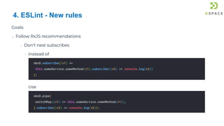 75
Goals:
➔ Follow RxJS recommendations
• Don’t nest subscribes
• Instead of
Use
4. ESLint - New rules
obs$.pipe(
switchMap((v1) => this.someService.someMethod(v1)),
).subscribe((v2) => console.log(v2));
obs$.subscribe((v1) =>
this.someService.someMethod(v1).subscribe((v2) => console.log(v2))
);
 