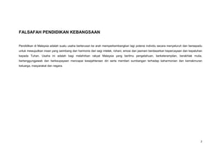 2 
FALSAFAH PENDIDIKAN KEBANGSAAN 
Pendidikan di Malaysia adalah suatu usaha berterusan ke arah memperkembangkan lagi potensi individu secara menyeluruh dan bersepadu untuk mewujudkan insan yang seimbang dan harmonis dari segi intelek, rohani, emosi dan jasmani berdasarkan kepercayaan dan kepatuhan kepada Tuhan. Usaha ini adalah bagi melahirkan rakyat Malaysia yang berilmu pengetahuan, berketerampilan, berakhlak mulia, bertanggungjawab dan berkeupayaan mencapai kesejahteraan diri serta memberi sumbangan terhadap keharmonian dan kemakmuran keluarga, masyarakat dan negara. 
 
