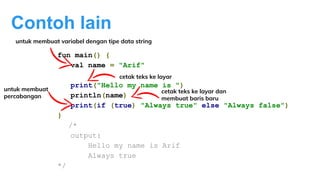 Contoh lain
fun main() {
val name = "Arif"
print("Hello my name is ")
println(name)
print(if (true) "Always true" else "Always false")
}
/*
output:
Hello my name is Arif
Always true
*/
cetak teks ke layar
untuk membuat variabel dengan tipe data string
untuk membuat
percabangan
cetak teks ke layar dan
membuat baris baru
 
