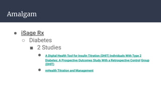 Amalgam
● iSage Rx
○ Diabetes
■ 2 Studies
● A Digital Health Tool for Insulin Titration (DHIT) Individuals With Type 2
Diabetes: A Prospective Outcomes Study With a Retrospective Control Group
(DHIT)
● mHealth Titration and Management
 
