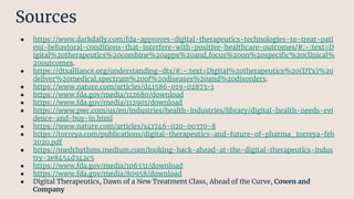● https://www.darkdaily.com/fda-approves-digital-therapeutics-technologies-to-treat-pati
ent-behavioral-conditions-that-interfere-with-positive-healthcare-outcomes/#:~:text=D
igital%20therapeutics%20combine%20apps%20and,focus%20on%20speciﬁc%20clinical%
20outcomes.
● https://dtxalliance.org/understanding-dtx/#:~:text=Digital%20therapeutics%20(DTx)%20
deliver%20medical,spectrum%20of%20diseases%20and%20disorders.
● https://www.nature.com/articles/d41586-019-02873-1
● https://www.fda.gov/media/112680/download
● https://www.fda.gov/media/112901/download
● https://www.pwc.com/us/en/industries/health-industries/library/digital-health-needs-evi
dence-and-buy-in.html
● https://www.nature.com/articles/s41746-020-00370-8
● https://torreya.com/publications/digital-therapeutics-and-future-of-pharma_torreya-feb
2020.pdf
● https://medrhythms.medium.com/looking-back-ahead-at-the-digital-therapeutics-indus
try-2e8454d342c5
● https://www.fda.gov/media/106331/download
● https://www.fda.gov/media/80958/download
● Digital Therapeutics, Dawn of a New Treatment Class, Ahead of the Curve, Cowen and
Company
Sources
 