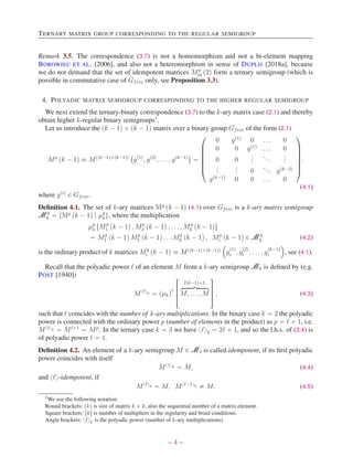 TERNARY MATRIX GROUP CORRESPONDING TO THE REGULAR SEMIGROUP
Remark 3.5. The correspondence (3.7) is not a homomorphism and not a bi-element mapping
BOROWIEC ET AL. [2006], and also not a heteromorphism in sense of DUPLIJ [2018a], because
we do not demand that the set of idempotent matrices Mg
id p2q form a ternary semigroup (which is
possible in commutative case of Gfree only, see Proposition 3.3).
4. POLYADIC MATRIX SEMIGROUP CORRESPONDING TO THE HIGHER REGULAR SEMIGROUP
We next extend the ternary-binary correspondence (3.7) to the k-ary matrix case (2.1) and thereby
obtain higher k-regular binary semigroups1
.
Let us introduce the pk ´ 1q ˆ pk ´ 1q matrix over a binary group Gfree of the form (2.1)
Mg
pk ´ 1q ” Mppk´1qˆpk´1qq
`
gp1q
, gp2q
, . . . , gpk´1q
˘
“
¨
˚
˚
˚
˚
˚
˝
0 gp1q
0 . . . 0
0 0 gp1q
. . . 0
0 0
.
.
.
...
.
.
.
.
.
.
.
.
. 0
... gpk´2q
gpk´1q
0 0 . . . 0
˛
‹
‹
‹
‹
‹
‚
,
(4.1)
where gpiq
P Gfree.
Definition 4.1. The set of k-ary matrices Mg
pk ´ 1q (4.1) over Gfree is a k-ary matrix semigroup
Mg
k “ tMg
pk ´ 1q | µg
ku, where the multiplication
µg
k rMg
1 pk ´ 1q , Mg
2 pk ´ 1q , . . . , Mg
k pk ´ 1qs
“ Mg
1 pk ´ 1q Mg
2 pk ´ 1q . . . Mg
k pk ´ 1q , Mg
i pk ´ 1q P Mg
k (4.2)
is the ordinary product of k matrices Mg
i pk ´ 1q ” Mppk´1qˆpk´1qq
´
g
p1q
i , g
p2q
i , . . . , g
pk´1q
i
¯
, see (4.1).
Recall that the polyadic power ℓ of an element M from a k-ary semigroup Mk is defined by (e.g.
POST [1940])
Mxℓyk “ pµkqℓ
»
—
–
ℓpk´1q`1
hkkkkikkkkj
M, . . . , M
ﬁ
ﬃ
ﬂ , (4.3)
such that ℓ coincides with the number of k-ary multiplications. In the binary case k “ 2 the polyadic
power is connected with the ordinary power p (number of elements in the product) as p “ ℓ ` 1, i.e.
Mxℓy2 “ Mℓ`1
“ Mp
. In the ternary case k “ 3 we have xℓy3 “ 2ℓ ` 1, and so the l.h.s. of (3.4) is
of polyadic power ℓ “ 1.
Definition 4.2. An element of a k-ary semigroup M P M3 is called idempotent, if its first polyadic
power coincides with itself
Mx1yk “ M, (4.4)
and xℓy-idempotent, if
Mxℓyk “ M, Mxℓ´1yk ‰ M. (4.5)
1
We use the following notation:
Round brackets: pkq is size of matrix k ˆ k, also the sequential number of a matrix element.
Square brackets: rks is number of multipliers in the regularity and braid conditions.
Angle brackets: xℓyk is the polyadic power (number of k-ary multiplications).
– 4 –
 