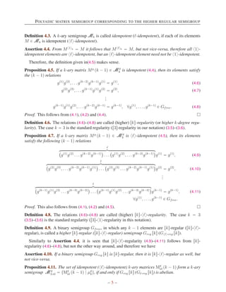 POLYADIC MATRIX SEMIGROUP CORRESPONDING TO THE HIGHER REGULAR SEMIGROUP
Definition 4.3. A k-ary semigroup Mk is called idempotent (ℓ-idempotent), if each of its elements
M P Mk is idempotent (xℓy-idempotent).
Assertion 4.4. From Mx1yk “ M it follows that Mxℓyk “ M, but not vice-versa, therefore all x1y-
idempotent elements are xℓy-idempotent, but an xℓy-idempotent element need not be x1y-idempotent.
Therefore, the definition given in(4.5) makes sense.
Proposition 4.5. If a k-ary matrix Mg
pk ´ 1q P Mg
k is idempotent (4.4), then its elements satisfy
the pk ´ 1q relations
gp1q
gp2q
, . . . gpk´2q
gpk´1q
gp1q
“ gp1q
, (4.6)
gp2q
gp3q
, . . . gpk´1q
gp1q
gp2q
“ gp2q
, (4.7)
.
.
.
gpk´1q
gp1q
gp2q
, . . . gpk´2q
gpk´1q
“ gpk´1q
, @gp1q
, . . . , gpk´1q
P Gfree. (4.8)
Proof. This follows from (4.1), (4.2) and (4.4). 
Definition 4.6. The relations (4.6)–(4.8) are called (higher) rks-regularity (or higher k-degree regu-
larity). The case k “ 3 is the standard regularity (r3s-regularity in our notation) (3.5)–(3.6).
Proposition 4.7. If a k-ary matrix Mg
pk ´ 1q P Mg
k is xℓy-idempotent (4.5), then its elements
satisfy the following pk ´ 1q relations
ℓ
hkkkkkkkkkkkkkkkkkkkkkkkkkkkkkkkkkkikkkkkkkkkkkkkkkkkkkkkkkkkkkkkkkkkkj
`
gp1q
gp2q
. . . gpk´2q
gpk´1q
˘
. . .
`
gp1q
gp2q
, . . . gpk´2q
gpk´1q
˘
gp1q
“ gp1q
, (4.9)
ℓ
hkkkkkkkkkkkkkkkkkkkkkkkkkkkkkkkkkkkkkkikkkkkkkkkkkkkkkkkkkkkkkkkkkkkkkkkkkkkkj
`
gp2q
gp3q
, . . . gpk´2q
gpk´1q
gp1q
˘
. . .
`
gp2q
gp3q
. . . gpk´2q
gpk´1q
gp1q
˘
gp2q
“ gp2q
, (4.10)
.
.
.
ℓ
hkkkkkkkkkkkkkkkkkkkkkkkkkkkkkkkkkkkkkkkkkikkkkkkkkkkkkkkkkkkkkkkkkkkkkkkkkkkkkkkkkkj
`
gpk´1q
gp1q
gp2q
. . . gpk´3q
gpk´2q
˘
. . .
`
gpk´1q
gp1q
gp2q
. . . gpk´3q
gpk´2q
˘
gpk´1q
“ gpk´1q
, (4.11)
@gp1q
, . . . , gpk´1q
P Gfree.
Proof. This also follows from (4.1), (4.2) and (4.5). 
Definition 4.8. The relations (4.6)–(4.8) are called (higher) rks-xℓy-regularity. The case k “ 3
(3.5)–(3.6) is the standard regularity (r3s-x1y-regularity in this notation).
Definition 4.9. A binary semigroup Gfree, in which any k ´ 1 elements are rks-regular (rks-xℓy-
regular), is called a higher rks-regular (rks-xℓy-regular) semigroup Greg rks (Gxℓy-reg rks).
Similarly to Assertion 4.4, it is seen that rks-xℓy-regularity (4.9)–(4.11) follows from rks-
regularity (4.6)–(4.8), but not the other way around, and therefore we have
Assertion 4.10. If a binary semigroup Greg rks is rks-regular, then it is rks-xℓy-regular as well, but
not vice-versa.
Proposition 4.11. The set of idempotent (xℓy-idempotent) k-ary matrices Mg
id pk ´ 1q form a k-ary
semigroup Mg
3,id “ tMg
id pk ´ 1q | µg
ku, if and only if Greg rks (Gℓ-reg rks) is abelian.
– 5 –
 