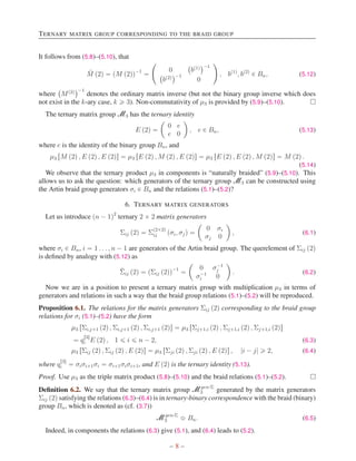 TERNARY MATRIX GROUP CORRESPONDING TO THE BRAID GROUP
It follows from (5.8)–(5.10), that
M̄ p2q “ pM p2qq´1
“
˜
0
`
bp1q
˘´1
`
bp2q
˘´1
0
¸
, bp1q
, bp2q
P Bn, (5.12)
where
`
Mp2q
˘´1
denotes the ordinary matrix inverse (but not the binary group inverse which does
not exist in the k-ary case, k ě 3). Non-commutativity of µ3 is provided by (5.9)–(5.10). 
The ternary matrix group M3 has the ternary identity
E p2q “
ˆ
0 e
e 0
˙
, e P Bn, (5.13)
where e is the identity of the binary group Bn, and
µ3 rM p2q , E p2q , E p2qs “ µ3 rE p2q , M p2q , E p2qs “ µ3 rE p2q , E p2q , M p2qs “ M p2q .
(5.14)
We observe that the ternary product µ3 in components is “naturally braided” (5.9)–(5.10). This
allows us to ask the question: which generators of the ternary group M3 can be constructed using
the Artin braid group generators σi P Bn and the relations (5.1)–(5.2)?
6. TERNARY MATRIX GENERATORS
Let us introduce pn ´ 1q2
ternary 2 ˆ 2 matrix generators
Σij p2q “ Σ
p2ˆ2q
ij pσi, σjq “
ˆ
0 σi
σj 0
˙
, (6.1)
where σi P Bn, i “ 1 . . . , n ´ 1 are generators of the Artin braid group. The querelement of Σij p2q
is defined by analogy with (5.12) as
Σ̄ij p2q “ pΣij p2qq´1
“
ˆ
0 σ´1
j
σ´1
i 0
˙
. (6.2)
Now we are in a position to present a ternary matrix group with multiplication µ3 in terms of
generators and relations in such a way that the braid group relations (5.1)–(5.2) will be reproduced.
Proposition 6.1. The relations for the matrix generators Σij p2q corresponding to the braid group
relations for σi (5.1)–(5.2) have the form
µ3 rΣi,j`1 p2q , Σi,j`1 p2q , Σi,j`1 p2qs “ µ3 rΣj`1,i p2q , Σj`1,i p2q , Σj`1,i p2qs
“ q
r3s
i E p2q , 1 ď i ď n ´ 2, (6.3)
µ3 rΣij p2q , Σij p2q , E p2qs “ µ3 rΣji p2q , Σji p2q , E p2qs , |i ´ j| ě 2, (6.4)
where q
r3s
i “ σiσi`1σi “ σi`1σiσi`1, and E p2q is the ternary identity (5.13).
Proof. Use µ3 as the triple matrix product (5.8)–(5.10) and the braid relations (5.1)–(5.2). 
Definition 6.2. We say that the ternary matrix group Mgen-Σ
3 generated by the matrix generators
Σij p2q satisfying the relations (6.3)–(6.4) is in ternary-binary correspondence with the braid (binary)
group Bn, which is denoted as (cf. (3.7))
Mgen-Σ
3 ≎ Bn. (6.5)
Indeed, in components the relations (6.3) give (5.1), and (6.4) leads to (5.2).
– 8 –
 