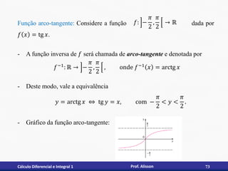 Cálculo Diferencial e Integral 1 73
Prof. Alisson
Função arco-tangente: Considere a função dada por
𝑓 𝑥 = tg 𝑥.
- A função inversa de 𝑓 será chamada de arco-tangente e denotada por
- Deste modo, vale a equivalência
- Gráfico da função arco-tangente:
𝑦 = arctg 𝑥 ⇔ tg 𝑦 = 𝑥, com −
𝜋
2
< 𝑦 <
𝜋
2
.
𝑓−1: ℝ → −
𝜋
2
,
𝜋
2
, onde 𝑓−1 𝑥 = arctg 𝑥
𝑓: −
𝜋
2
,
𝜋
2
→ ℝ
 